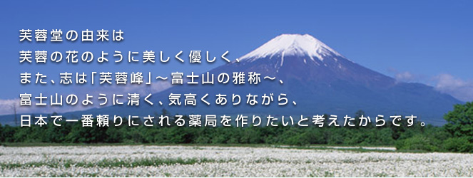 芙蓉堂の由来は
芙蓉の花のように美しく優しく、
また、志は「芙蓉峰」〜富士山の雅称〜、
富士山のように清く、気高くありながら、
日本で一番頼りにされる薬局を作りたいと考えたからです。